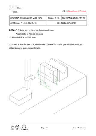 MAKINA
ERREMINTAREN
INSTITUTUA
INSTITUTO
DE MAQUINA
HERRAMIENTA
U.D. : Operaciones de Fresado
Pág.- 47 Area : Fabricación
ISO-9001ER-0633/1/98
MAQUINA: FRESADORA VERTICAL FASE: 1-1/6 HERRAMIENTAS: T1/T18
MATERIAL: F-1140 (55x45x10) CONTROL: CALIBRE
NOTA : * Colocar las condiciones de corte indicadas.
* Completar la hoja de proceso.
1.- Escuadrado a 75x55x12mm.
2.- Sobre el mármol de trazar, realizar el trazado de las líneas que posteriormente se
utilizarán como guías para el limado.
 
