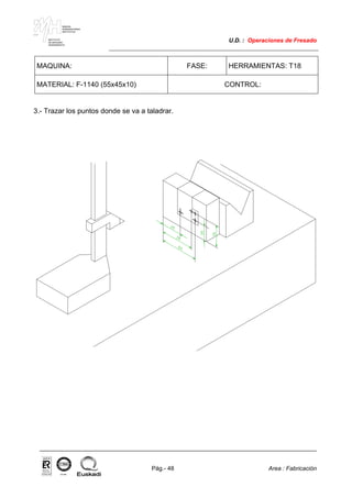 MAKINA
ERREMINTAREN
INSTITUTUA
INSTITUTO
DE MAQUINA
HERRAMIENTA
U.D. : Operaciones de Fresado
Pág.- 48 Area : Fabricación
ISO-9001ER-0633/1/98
MAQUINA: FASE: HERRAMIENTAS: T18
MATERIAL: F-1140 (55x45x10) CONTROL:
3.- Trazar los puntos donde se va a taladrar.
 