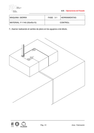 MAKINA
ERREMINTAREN
INSTITUTUA
INSTITUTO
DE MAQUINA
HERRAMIENTA
U.D. : Operaciones de Fresado
Pág.- 51 Area : Fabricación
ISO-9001ER-0633/1/98
MAQUINA: SIERRA FASE: 3-1 HERRAMIENTAS:
MATERIAL: F-1140 (55x45x10) CONTROL:
7.- Aserrar realizando el cambio de plano en los agujeros a tal efecto.
 
