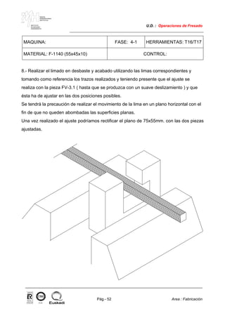 MAKINA
ERREMINTAREN
INSTITUTUA
INSTITUTO
DE MAQUINA
HERRAMIENTA
U.D. : Operaciones de Fresado
Pág.- 52 Area : Fabricación
ISO-9001ER-0633/1/98
MAQUINA: FASE: 4-1 HERRAMIENTAS: T16/T17
MATERIAL: F-1140 (55x45x10) CONTROL:
8.- Realizar el limado en desbaste y acabado utilizando las limas correspondientes y
tomando como referencia los trazos realizados y teniendo presente que el ajuste se
realiza con la pieza FV-3.1 ( hasta que se produzca con un suave deslizamiento ) y que
ésta ha de ajustar en las dos posiciones posibles.
Se tendrá la precaución de realizar el movimiento de la lima en un plano horizontal con el
fin de que no queden abombadas las superficies planas.
Una vez realizado el ajuste podríamos rectificar el plano de 75x55mm. con las dos piezas
ajustadas.
 