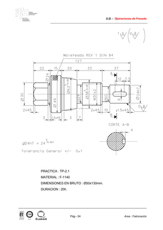 MAKINA
ERREMINTAREN
INSTITUTUA
INSTITUTO
DE MAQUINA
HERRAMIENTA
U.D. : Operaciones de Fresado
Pág.- 54 Area : Fabricación
ISO-9001ER-0633/1/98
PRACTICA : TP-2.1
MATERIAL : F-1140
DIMENSIONES EN BRUTO : Ø50x130mm.
DURACION : 20h.
 