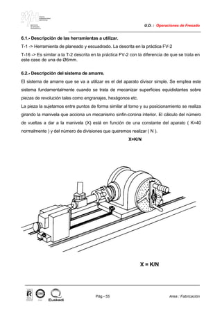 MAKINA
ERREMINTAREN
INSTITUTUA
INSTITUTO
DE MAQUINA
HERRAMIENTA
U.D. : Operaciones de Fresado
Pág.- 55 Area : Fabricación
ISO-9001ER-0633/1/98
6.1.- Descripción de las herramientas a utilizar.
T-1 -> Herramienta de planeado y escuadrado. La descrita en la práctica FV-2
T-16 -> Es similar a la T-2 descrita en la práctica FV-2 con la diferencia de que se trata en
este caso de una de Ø6mm.
6.2.- Descripción del sistema de amarre.
El sistema de amarre que se va a utilizar es el del aparato divisor simple. Se emplea este
sistema fundamentalmente cuando se trata de mecanizar superficies equidistantes sobre
piezas de revolución tales como engranajes, hexágonos etc.
La pieza la sujetamos entre puntos de forma similar al torno y su posicionamiento se realiza
girando la manivela que acciona un mecanismo sinfin-corona interior. El cálculo del número
de vueltas a dar a la manivela (X) está en función de una constante del aparato ( K=40
normalmente ) y del número de divisiones que queremos realizar ( N ).
X=K/N
X = K/N
 