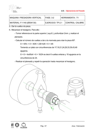 MAKINA
ERREMINTAREN
INSTITUTUA
INSTITUTO
DE MAQUINA
HERRAMIENTA
U.D. : Operaciones de Fresado
Pág.- 57 Area : Fabricación
ISO-9001ER-0633/1/98
MAQUINA: FRESADORA VERTICAL FASE: 3-2 HERRAMIENTA : T1
MATERIAL: F-1140 (Ø50X130) EJERCICIO: TP-2.1 CONTROL: CALIBRE
3.- Dar la vuelta a la pieza.
4.- Mecanizar el hexágono. Para ello :
- Tomar referencia en la parte superior ( sup.8 ), profundizar 2mm. y realizar el
planeado.
- Calcular el número de vueltas a dar a la manivela para rotar la pieza 60º.
X = K/N -> X = 40/6 = (36+4)/6 = 6 + 4/6
Teniendo un plato con circunferencias de 17,19,21,24,29,33,39,43,49
agujeros.
X = 6 + 4x4/6x4 = 6 + 16/24 es decir 6 vueltas enteras y 16 agujeros en la
circunferencia de 24.
- Realizar el planeado y repetir la operación hasta mecanizar el hexágono.
 