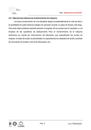 MAKINA
ERREMINTAREN
INSTITUTUA
INSTITUTO
DE MAQUINA
HERRAMIENTA
U.D. : Operaciones de Fresado
Pág.- 9 Area: Fabricación
ISO-9001ER-0633/1/98
2.5.- Operaciones básicas de mantenimiento de máquina.
La buena conservación de una fresadora alarga considerablemente la vida de ésta y
la posibilidad de poder efectuar trabajos de precisión durante un plazo de tiempo más largo.
Para esto debe prestarse especial atención al engrase de los puntos que lo necesiten y a la
limpieza de las superficies de deslizamiento Para el mantenimiento de la máquina
tendremos en cuenta las instrucciones del fabricante, que especificarán los puntos de
engrase, la clase de aceite, la periodicidad, la capacidad de los depósitos de aceite, periodos
de renovación de aceites y forma de efectuarlos, etc..
 