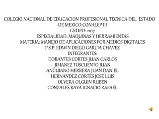 COLEGIO NACIONAL DE EDUCACION PROFESIONAL TECNICA DEL ESTADO
DE MEXICO CONALEP III
GRUPO: 2107
ESPECIALIDAD: MAQUINAS Y HERRAMIENTAS
MATERIA: MANEJO DE APLICACIONES POR MEDIOS DIGITALES
P.S.P: EDWIN DIEGO GARCIA CHAVEZ
INTEGRANTES:
DORANTES CORTES JUAN CARLOS
JIMANEZ TOSCUENTO JUAN
ANGUIANO HERRERA JUAN DANIEL
HERNANDEZ CORTES JOSE LUIS
OLVERA OLGUIN RUBEN
GONZALES RAYA IGNACIO RAFAEL
 
