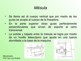 Mésula
• Se llama así al cuerpo vertical que por medio de las
guías se acopla al cuerpo de la fresadora.
• En la parte superior otras guías perfectamente
perpendiculares que sirven de soporte al carro
transversal.
• La subida y bajada entre la mésula se logra por medio
de un husillo telescópico que ajusta en una tuerca
atornillada a la base de la maquina.
Mecanizado.
Prof. Ing. Luis Suárez
 