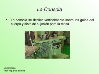 La Consola
• La consola se desliza verticalmente sobre las guías del
cuerpo y sirve de sujeción para la mesa.
Mecanizado.
Prof. Ing. Luis Suárez
 