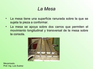 La Mesa
• La mesa tiene una superficie ranurada sobre la que se
sujeta la pieza a conformar.
• La mesa se apoya sobre dos carros que permiten el
movimiento longitudinal y transversal de la mesa sobre
la consola.
Mecanizado.
Prof. Ing. Luis Suárez
 