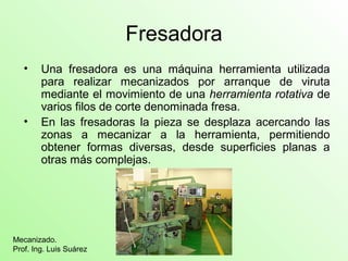 Fresadora
• Una fresadora es una máquina herramienta utilizada
para realizar mecanizados por arranque de viruta
mediante el movimiento de una herramienta rotativa de
varios filos de corte denominada fresa.
• En las fresadoras la pieza se desplaza acercando las
zonas a mecanizar a la herramienta, permitiendo
obtener formas diversas, desde superficies planas a
otras más complejas.
Mecanizado.
Prof. Ing. Luis Suárez
 