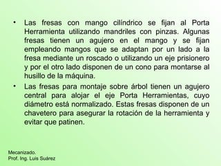 • Las fresas con mango cilíndrico se fijan al Porta
Herramienta utilizando mandriles con pinzas. Algunas
fresas tienen un agujero en el mango y se fijan
empleando mangos que se adaptan por un lado a la
fresa mediante un roscado o utilizando un eje prisionero
y por el otro lado disponen de un cono para montarse al
husillo de la máquina.
• Las fresas para montaje sobre árbol tienen un agujero
central para alojar el eje Porta Herramientas, cuyo
diámetro está normalizado. Estas fresas disponen de un
chavetero para asegurar la rotación de la herramienta y
evitar que patinen.
Mecanizado.
Prof. Ing. Luis Suárez
 