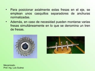 • Para posicionar axialmente estas fresas en el eje, se
emplean unos casquillos separadores de anchuras
normalizadas.
• Además, en caso de necesidad pueden montarse varias
fresas simultáneamente en lo que se denomina un tren
de fresas.
Mecanizado.
Prof. Ing. Luis Suárez
 