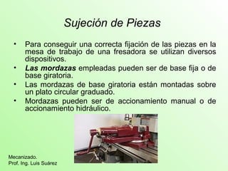 Sujeción de Piezas
• Para conseguir una correcta fijación de las piezas en la
mesa de trabajo de una fresadora se utilizan diversos
dispositivos.
• Las mordazas empleadas pueden ser de base fija o de
base giratoria.
• Las mordazas de base giratoria están montadas sobre
un plato circular graduado.
• Mordazas pueden ser de accionamiento manual o de
accionamiento hidráulico.
Mecanizado.
Prof. Ing. Luis Suárez
 