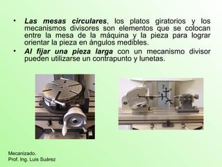 • Las mesas circulares, los platos giratorios y los
mecanismos divisores son elementos que se colocan
entre la mesa de la máquina y la pieza para lograr
orientar la pieza en ángulos medibles.
• Al fijar una pieza larga con un mecanismo divisor
pueden utilizarse un contrapunto y lunetas.
Mecanizado.
Prof. Ing. Luis Suárez
 
