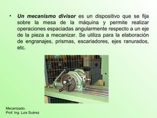 • Un mecanismo divisor es un dispositivo que se fija
sobre la mesa de la máquina y permite realizar
operaciones espaciadas angularmente respecto a un eje
de la pieza a mecanizar. Se utiliza para la elaboración
de engranajes, prismas, escariadores, ejes ranurados,
etc.
Mecanizado.
Prof. Ing. Luis Suárez
 