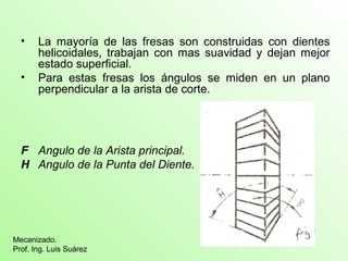 • La mayoría de las fresas son construidas con dientes
helicoidales, trabajan con mas suavidad y dejan mejor
estado superficial.
• Para estas fresas los ángulos se miden en un plano
perpendicular a la arista de corte.
F Angulo de la Arista principal.
H Angulo de la Punta del Diente.
Mecanizado.
Prof. Ing. Luis Suárez
 