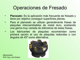 Operaciones de Fresado
• Planeado: Es la aplicación más frecuente de fresado y
tiene por objetivo conseguir superficies planas.
• Para el planeado se utilizan generalmente fresas de
plaquitas intercambiables de metal duro, existiendo
una gama muy variada de diámetros de estas fresas.
• Los fabricantes de plaquitas recomiendan como
primera opción el uso de plaquitas redondas o con
ángulos de 45º como alternativa.
Mecanizado.
Prof. Ing. Luis Suárez
 