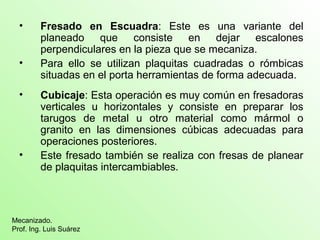 • Fresado en Escuadra: Este es una variante del
planeado que consiste en dejar escalones
perpendiculares en la pieza que se mecaniza.
• Para ello se utilizan plaquitas cuadradas o rómbicas
situadas en el porta herramientas de forma adecuada.
• Cubicaje: Esta operación es muy común en fresadoras
verticales u horizontales y consiste en preparar los
tarugos de metal u otro material como mármol o
granito en las dimensiones cúbicas adecuadas para
operaciones posteriores.
• Este fresado también se realiza con fresas de planear
de plaquitas intercambiables.
Mecanizado.
Prof. Ing. Luis Suárez
 