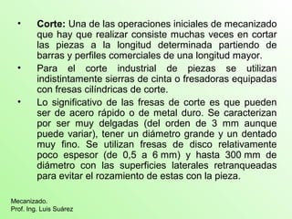 • Corte: Una de las operaciones iniciales de mecanizado
que hay que realizar consiste muchas veces en cortar
las piezas a la longitud determinada partiendo de
barras y perfiles comerciales de una longitud mayor.
• Para el corte industrial de piezas se utilizan
indistintamente sierras de cinta o fresadoras equipadas
con fresas cilíndricas de corte.
• Lo significativo de las fresas de corte es que pueden
ser de acero rápido o de metal duro. Se caracterizan
por ser muy delgadas (del orden de 3 mm aunque
puede variar), tener un diámetro grande y un dentado
muy fino. Se utilizan fresas de disco relativamente
poco espesor (de 0,5 a 6 mm) y hasta 300 mm de
diámetro con las superficies laterales retranqueadas
para evitar el rozamiento de estas con la pieza.
Mecanizado.
Prof. Ing. Luis Suárez
 