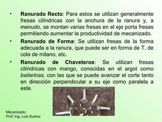 • Ranurado Recto: Para estos se utilizan generalmente
fresas cilíndricas con la anchura de la ranura y, a
menudo, se montan varias fresas en el eje porta fresas
permitiendo aumentar la productividad de mecanizado.
• Ranurado de Forma: Se utilizan fresas de la forma
adecuada a la ranura, que puede ser en forma de T, de
cola de milano, etc.
• Ranurado de Chaveteros: Se utilizan fresas
cilíndricas con mango, conocidas en el argot como
bailarinas, con las que se puede avanzar el corte tanto
en dirección perpendicular a su eje como paralela a
este.
Mecanizado.
Prof. Ing. Luis Suárez
 