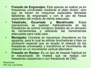 • Fresado de Engranajes: Este apenas se realiza ya en
fresadoras universales mediante el plato divisor, sino
que se hacen en máquinas especiales llamadas
talladoras de engranajes y con el uso de fresas
especiales del módulo de diente adecuado.
• Taladrado, Escariado y Mandrinado: Estas
operaciones se realizan habitualmente en las
fresadoras de control numérico dotadas de un almacén
de herramientas y utilizando las herramientas
adecuadas para cada caso.
• Mortajado: Consiste en mecanizar chaveteros en los
agujeros, para lo cual se utilizan brochadoras o bien un
accesorio especial que se acopla al cabezal de las
fresadoras universales y transforma el movimiento de
rotación en un movimiento vertical alternativo.
• Fresado en Rampa: Es un tipo de fresado habitual en
el mecanizado de moldes que se realiza con
fresadoras copiadoras o con fresadoras de CNC.
Mecanizado.
Prof. Ing. Luis Suárez
 