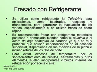Fresado con Refrigerante
• Se utiliza como refrigerante la Taladrina para
aplicaciones, como taladrados, roscados y
mandrinados, para garantizar la evacuación de las
virutas, especialmente si se utilizan fresas de acero
rápido.
• Es recomendable fresar con refrigerante materiales
pastosos o demasiado blandos como el aluminio o el
acero de bajo contenido en carbono ya que es muy
probable que causen imperfecciones en el acabado
superficial, dispersiones en las medidas de la pieza e
incluso roturas de los filos de corte.
• Para evitar excesos de temperatura por el
sobrecalentamiento de husillos, herramientas y otros
elementos, suelen incorporarse circuitos internos de
refrigeración por aceite o aire.
Mecanizado.
Prof. Ing. Luis Suárez
 