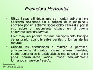 Fresadora Horizontal
• Utiliza fresas cilíndricas que se montan sobre un eje
horizontal accionado por el cabezal de la máquina y
apoyado por un extremo sobre dicho cabezal y por el
otro sobre un rodamiento situado en el puente
deslizante llamado carnero.
• Esta máquina permite realizar principalmente trabajos
de ranurado, con diferentes perfiles o formas de las
ranuras.
• Cuando las operaciones a realizar lo permiten,
principalmente al realizar varias ranuras paralelas,
puede aumentarse la productividad montando en el eje
porta herramientas varias fresas conjuntamente
formando un tren de fresado.
Mecanizado.
Prof. Ing. Luis Suárez
 