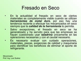 Fresado en Seco
• En la actualidad el fresado en seco de ciertos
materiales es completamente viable cuando se utilizan
herramientas de metal duro, por eso hay una
tendencia reciente a efectuar los mecanizados en seco
siempre que la calidad de la herramienta lo permita.
• Salvo excepciones, el fresado en seco se ha
generalizado y ha servido para que las empresas se
hayan cuestionado usar taladrina únicamente en las
operaciones necesarias y con el caudal necesario.
• Es necesario evaluar con cuidado operaciones,
materiales, piezas, exigencias de calidad y maquinaria
para identificar los beneficios de eliminar el aporte de
refrigerante.
Mecanizado.
Prof. Ing. Luis Suárez
 