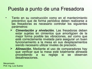 Puesta a punto de una Fresadora
• Tanto en su construcción como en el mantenimiento
preventivo que de forma periódica deben realizarse a
las fresadoras es necesario controlar los siguientes
parámetros:
 Cimentación y nivelación. Las fresadoras deben
estar sujetas en cimientos que amortigüen de la
mejor forma posible las vibraciones, así como que
esté correctamente nivelada para asegurar un buen
funcionamiento a la mesa en sus desplazamientos
siendo necesario utilizar niveles de precisión.
 Alineación. Mediante el uso de comparadores hay
que verificar que la mesa esté totalmente alineada
procediendo a su reglaje si se observan
desalineaciones.
Mecanizado.
Prof. Ing. Luis Suárez
 
