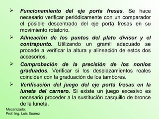  Funcionamiento del eje porta fresas. Se hace
necesario verificar periódicamente con un comparador
el posible descentrado del eje porta fresas en su
movimiento rotatorio.
 Alineación de los puntos del plato divisor y el
contrapunto. Utilizando un gramil adecuado se
procede a verificar la altura y alineación de estos dos
accesorios.
 Comprobación de la precisión de los nonios
graduados. Verificar si los desplazamientos reales
coinciden con la graduación de los tambores.
 Verificación del juego del eje porta fresas en la
luneta del carnero. Si existe un juego excesivo es
necesario proceder a la sustitución casquillo de bronce
de la luneta.
Mecanizado.
Prof. Ing. Luis Suárez
 