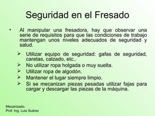 Seguridad en el Fresado
• Al manipular una fresadora, hay que observar una
serie de requisitos para que las condiciones de trabajo
mantengan unos niveles adecuados de seguridad y
salud.
 Utilizar equipo de seguridad: gafas de seguridad,
caretas, calzado, etc..
 No utilizar ropa holgada o muy suelta.
 Utilizar ropa de algodón.
 Mantener el lugar siempre limpio.
 Si se mecanizan piezas pesadas utilizar fajas para
cargar y descargar las piezas de la máquina.
Mecanizado.
Prof. Ing. Luis Suárez
 