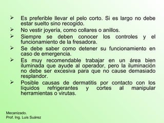  Es preferible llevar el pelo corto. Si es largo no debe
estar suelto sino recogido.
 No vestir joyería, como collares o anillos.
 Siempre se deben conocer los controles y el
funcionamiento de la fresadora.
 Se debe saber como detener su funcionamiento en
caso de emergencia.
 Es muy recomendable trabajar en un área bien
iluminada que ayude al operador, pero la iluminación
no debe ser excesiva para que no cause demasiado
resplandor.
 Posible causas de dermatitis por contacto con los
líquidos refrigerantes y cortes al manipular
herramientas o virutas.
Mecanizado.
Prof. Ing. Luis Suárez
 