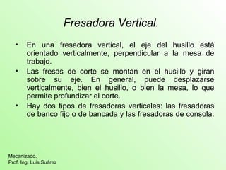 Fresadora Vertical.
• En una fresadora vertical, el eje del husillo está
orientado verticalmente, perpendicular a la mesa de
trabajo.
• Las fresas de corte se montan en el husillo y giran
sobre su eje. En general, puede desplazarse
verticalmente, bien el husillo, o bien la mesa, lo que
permite profundizar el corte.
• Hay dos tipos de fresadoras verticales: las fresadoras
de banco fijo o de bancada y las fresadoras de consola.
Mecanizado.
Prof. Ing. Luis Suárez
 