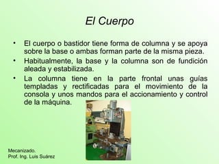 El Cuerpo
• El cuerpo o bastidor tiene forma de columna y se apoya
sobre la base o ambas forman parte de la misma pieza.
• Habitualmente, la base y la columna son de fundición
aleada y estabilizada.
• La columna tiene en la parte frontal unas guías
templadas y rectificadas para el movimiento de la
consola y unos mandos para el accionamiento y control
de la máquina.
Mecanizado.
Prof. Ing. Luis Suárez
 