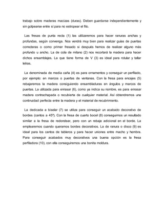 trabajo sobre maderas macizas (duras). Deben guardarse independientemente y
sin golpearse entre sí para no estropear el filo.
Las fresas de punta recta (1) las utilizaremos para hacer ranuras anchas y
profundas, según convenga. Nos vendrá muy bien para realizar guías de puertas
correderas o como primer fresado si después hemos de realizar alguno más
profundo u ancho. La de cola de milano (2) nos recortará la madera para hacer
dichos ensamblajes. La que tiene forma de V (3) es ideal para rotular y tallar
letras.
La denominada de media caña (4) es para ornamentos y conseguir un perfilado,
por ejemplo: en marcos o puertas de ventanas. Con la fresa para encajes (5)
rebajaremos la madera consiguiendo ensambladuras en ángulos y marcos de
puertas. La utilizada para enrasar (6), como ya indica su nombre, es para enrasar
madera contrachapada o recubierta de cualquier material. Así obtendremos una
continuidad perfecta entre la madera y el material de recubrimiento.
La dedicada a biselar (7) se utiliza para conseguir un acabado decorativo de
bordes (cantos a 45º). Con la fresa de cuarto bocel (8) conseguimos un resultado
similar a la fresa de redondear, pero con un rebaje adicional en el borde. La
emplearemos cuando queramos bordes decorativos. La de ranura o disco (9) es
ideal para los cantos de tableros y para hacer uniones entre macho y hembra.
Para conseguir acabados muy decorativos una buena opción es la fresa
perfiladora (10), con ella conseguiremos una bonita moldura.
 