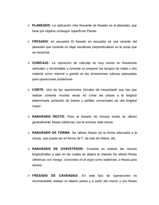 PLANEADO: La aplicación más frecuente de fresado es el planeado, que
tiene por objetivo conseguir superficies Planas.
 FRESADO: en escuadra El fresado en escuadra es una variante del
planeado que consiste en dejar escalones perpendiculares en la pieza que
se mecaniza.
 CUBICAJE: La operación de cubicaje es muy común en fresadoras
verticales u horizontales y consiste en preparar los tarugos de metal u otro
material como mármol o granito en las dimensiones cúbicas adecuadas
para operaciones posteriores
 CORTE: Una de las operaciones iniciales de mecanizado que hay que
realizar consiste muchas veces en cortar las piezas a la longitud
determinada partiendo de barras y perfiles comerciales de una longitud
mayor.
 RANURADO RECTO: Para el fresado de ranuras rectas se utilizan
generalmente fresas cilíndricas con la anchura dela ranura
 RANURADO DE FORMA: Se utilizan fresas de la forma adecuada a la
ranura, que puede ser en forma de T, de cola de milano, etc.
 RANURADO DE CHAVETEROS: Consiste en realizar las ranuras
longitudinales a ejes en las cuales se alojara la chaveta Se utilizan fresas
cilíndricas con mango, conocidas en el argot como bailarinas, o fresas para
ranurar.
 FRESADO DE CAVIDADES: En este tipo de operaciones es
recomendable realizar un taladro previo y a partir del mismo y con fresas
 