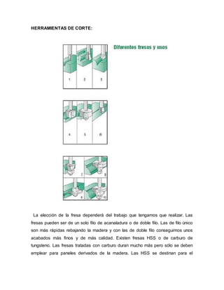 HERRAMIENTAS DE CORTE:
La elección de la fresa dependerá del trabajo que tengamos que realizar. Las
fresas pueden ser de un solo filo de acanaladura o de doble filo. Las de filo único
son más rápidas rebajando la madera y con las de doble filo conseguimos unos
acabados más finos y de más calidad. Existen fresas HSS o de carburo de
tungsteno. Las fresas tratadas con carburo duran mucho más pero sólo se deben
emplear para paneles derivados de la madera. Las HSS se destinan para el
 