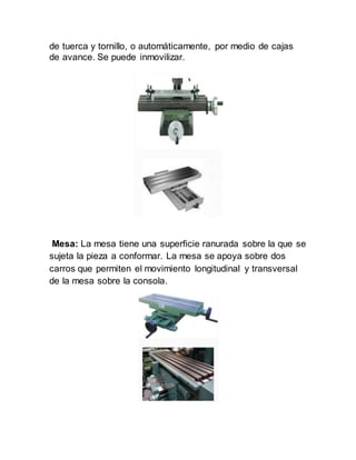 de tuerca y tornillo, o automáticamente, por medio de cajas
de avance. Se puede inmovilizar.
Mesa: La mesa tiene una superficie ranurada sobre la que se
sujeta la pieza a conformar. La mesa se apoya sobre dos
carros que permiten el movimiento longitudinal y transversal
de la mesa sobre la consola.
 
