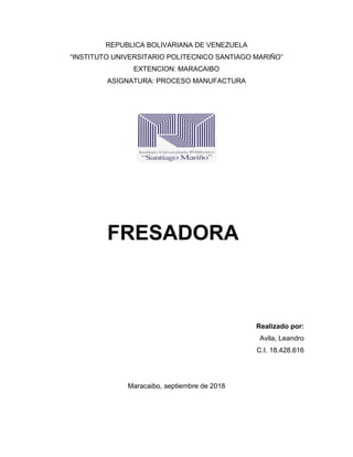REPUBLICA BOLIVARIANA DE VENEZUELA
“INSTITUTO UNIVERSITARIO POLITECNICO SANTIAGO MARIÑO”
EXTENCION: MARACAIBO
ASIGNATURA: PROCESO MANUFACTURA
Realizado por:
Avila, Leandro
C.I. 18.428.616
Maracaibo, septiembre de 2018
FRESADORA
 