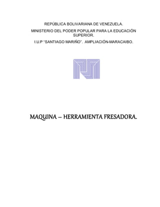 REPÚBLICA BOLIVARIANA DE VENEZUELA.
MINISTERIO DEL PODER POPULAR PARA LA EDUCACIÓN
SUPERIOR.
I.U.P “SANTIAGO MARIÑO”. AMPLIACIÓN-MARACAIBO.
MAQUINA – HERRAMIENTA FRESADORA.
 