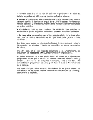3
• Vertical: dado que su eje está en posición perpendicular a la mesa de
trabajo, se deslizan de tal forma que pueden profundizar el corte.
• Universal: contiene una mesa inclinable que puede bascular tanto hacia la
izquierda como a la derecha en ángulo de 45°. Por su cabezal puede realizar
ranuras espirales y permite movimientos tanto manuales como mecanizados
en ambos sentidos.
• Copiadoras: son aquellas provistas de tecnología que permiten la
fabricación de piezas irregulares basadas en plantillas, modelos o prototipos.
• De cinco ejes: son aquellas que, o bien controlan el giro de la pieza sobre
dos ejes, o bien la inclinación de los ejes sirve para generar formas
complejas.
Los tipos, como puede apreciarse, están ligados al movimiento que realice la
herramienta y las distintas inclinaciones o variables que asume para realizar
las piezas.
Por otro lado, en lo que respecta plenamente a su funcionamiento, se
encuentran las fresadoras CNC (Control Numérico Computarizado).
El control numérico se puede definir como una forma de automatización
programable en la que el proceso se controla mediante números, letras y
símbolos. En el caso de las máquinas herramienta, como la fresadora, esta
automatización programable se utiliza para llevar a cabo el funcionamiento
de la máquina.
Las fresadoras por control numérico son aquellas en las que el proceso de
mecanizado de las piezas se hace mediante la interpretación de un código
alfanumérico o programa.
 
