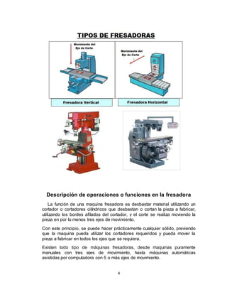 4
Descripción de operaciones o funciones en la fresadora
La función de una maquina fresadora es desbastar material utilizando un
cortador o cortadores cilíndricos que desbastan o cortan la pieza a fabricar,
utilizando los bordes afilados del cortador, y el corte se realiza moviendo la
pieza en por lo menos tres ejes de movimiento.
Con este principio, se puede hacer prácticamente cualquier sólido, previendo
que la maquina pueda utilizar los cortadores requeridos y pueda mover la
pieza a fabricar en todos los ejes que se requiera.
Existen todo tipo de máquinas fresadoras, desde maquinas puramente
manuales con tres ejes de movimiento, hasta máquinas automáticas
asistidas por computadora con 5 o más ejes de movimiento.
 