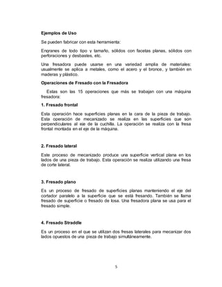 5
Ejemplos de Uso
Se pueden fabricar con esta herramienta:
Engranes de todo tipo y tamaño, sólidos con facetas planas, sólidos con
perforaciones y desbastes, etc.
Una fresadora puede usarse en una variedad amplia de materiales:
usualmente se aplica a metales, como el acero y el bronce, y también en
maderas y plástico.
Operaciones de Fresado con la Fresadora
Estas son las 15 operaciones que más se trabajan con una máquina
fresadora:
1. Fresado frontal
Esta operación hace superficies planas en la cara de la pieza de trabajo.
Esta operación de mecanizado se realiza en las superficies que son
perpendiculares al eje de la cuchilla. La operación se realiza con la fresa
frontal montada en el eje de la máquina.
2. Fresado lateral
Este proceso de mecanizado produce una superficie vertical plana en los
lados de una pieza de trabajo. Esta operación se realiza utilizando una fresa
de corte lateral.
3. Fresado plano
Es un proceso de fresado de superficies planas manteniendo el eje del
cortador paralelo a la superficie que se está fresando. También se llama
fresado de superficie o fresado de losa. Una fresadora plana se usa para el
fresado simple.
4. Fresado Straddle
Es un proceso en el que se utilizan dos fresas laterales para mecanizar dos
lados opuestos de una pieza de trabajo simultáneamente.
 