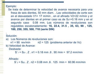 Ejemplo:
Se trata de determinar la velocidad de avance necesaria para una
fresa de seis dientes, 50 mm diam. . Las velocidades de corte son
en el desvastado V1= 17 m/min , en el afinado V2=22 m/min y el
avance por dientes en el primer caso es de Sz1=0.18 mm y en el
segundo caso 0.08 mm. Los números de revoluciones son
regulables escalonadamente: 16, 22.4, 31.5 , 35, 63, 90 , 125,
180, 250, 355, 500, 710 (serie DIN)
.
Solución:
a) Los Números de revoluciones son:
n1 = 90 rev/min n2 = 125 (problema anterior de Vc)
b) Velocidad de Avance:
Desbaste:
S´1 = Sz1 . Z . n1 = 0.18 mm .6 . 90 /min = 97.2 mm/min
Afinado:
S´2 = Sz2 . Z . n2 = 0.08 mm .6 . 125 /min = 60.96 mm/min
 
