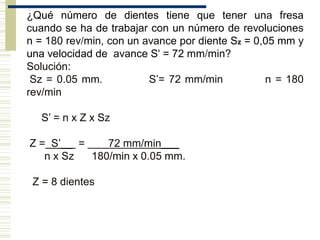 ¿Qué número de dientes tiene que tener una fresa
cuando se ha de trabajar con un número de revoluciones
n = 180 rev/min, con un avance por diente Sz = 0,05 mm y
una velocidad de avance S' = 72 mm/min?
Solución:
Sz = 0.05 mm. S’= 72 mm/min n = 180
rev/min
S’ = n x Z x Sz
Z = S’__ = 72 mm/min___
n x Sz 180/min x 0.05 mm.
Z = 8 dientes
 