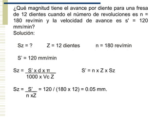 ¿Qué magnitud tiene el avance por diente para una fresa
de 12 dientes cuando el número de revoluciones es n =
180 rev/min y la velocidad de avance es s' = 120
mm/min?
Solución:
Sz = ? Z = 12 dientes n = 180 rev/min
S’ = 120 mm/min
Sz = S’ x d x π__ S’ = n x Z x Sz
1000 x Vc Z
Sz = S’_ = 120 / (180 x 12) = 0.05 mm.
n xZ
 