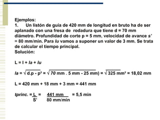 Ejemplos:
1. Un listón de guía de 420 mm de longitud en bruto ha de ser
aplanado con una fresa de rodadura que tiene d = 70 mm
diámetro. Profundidad de corte p = 5 mm, velocidad de avance s'
= 80 mm/min. Para lu vamos a suponer un valor de 3 mm. Se trata
de calcular el tiempo principal.
Solución:
L = l + la + lu
______ ___________________ ______
la =  d.p - p² =  70 mm . 5 mm - 25 mm) =  325 mm² = 18,02 mm
L = 420 mm + 18 mm + 3 mm = 441 mm
tprinc. = L = 441 mm = 5,5 min
S’ 80 mm/min
 