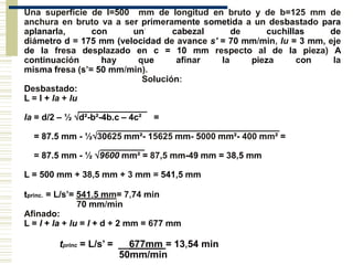 Una superficie de l=500 mm de longitud en bruto y de b=125 mm de
anchura en bruto va a ser primeramente sometida a un desbastado para
aplanarla, con un' cabezal de cuchillas de
diámetro d = 175 mm (velocidad de avance s' = 70 mm/min, lu = 3 mm, eje
de la fresa desplazado en c = 10 mm respecto al de la pieza) A
continuación hay que afinar la pieza con la
misma fresa (s’= 50 mm/min).
Solución:
Desbastado:
L = l + la + lu
______________
la = d/2 – ½ d²-b²-4b.c – 4c² =
_____________________________________
= 87.5 mm - ½30625 mm²- 15625 mm- 5000 mm²- 400 mm² =
_________
= 87.5 mm - ½ 9600 mm² = 87,5 mm-49 mm = 38,5 mm
L = 500 mm + 38,5 mm + 3 mm = 541,5 mm
tprinc. = L/s’= 541,5 mm= 7,74 min
70 mm/min
Afinado:
L = l + la + lu = l + d + 2 mm = 677 mm
tprinc = L/s’ = __677mm = 13,54 min
50mm/min
 
