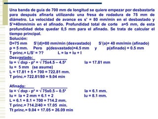 Una banda de guía de 700 mm de longitud se quiere empezar por desbastarla
para después afinarla utilizando una fresa de rodadura de 75 mm de
diámetro. La velocidad de avance es s' = 80 mm/mín en el desbastado y
S’=40mm/min en el afinado. Profundidad total de corte a=5 mm, de esta
profundidad debe quedar 0,5 mm para el afinado. Se trata de calcular el
tiempo principal.
Solución:
D=75 mm S’(d)=80 mm/min (desvastado) S’(a)= 40 mm/min (afinado)
p = 5 mm. Pero p(desvastado)=4.5 mm y p(afinado) = 0.5 mm
T princ.= L/S’ = ?? L = la + lu + l
Desvastado:_ ____________
la =  dxp - p² =  75x4.5 – 4.5² la = 17.81 mm
lu = 5 mm (se asume)
L = 17.81 + 5 + 700 = 722.81 mm.
T princ.= 722.81/80 = 9.04 min
Afinado:__ ____________
la =  dxp - p² =  75x0.5 – 0.5² la = 6.1 mm.
lu = la + 2 mm = 6.1 + 2 lu = 8.1 mm.
L = 6.1 + 8.1 + 700 = 714.2 mm.
T princ.= 714.2/40 = 17.05 min.
Tt princ.= 9.04 + 17.05 = 26.09 min
 