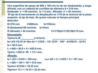 Una superficie de apoyo de 600 x 150 mm ha de ser desbastada, y luego
afinada, con un cabezal de cuchillas de diámetro d = 210 mm.
Desbaste: s' = 50 mm/min, lu = 5 mm; Afinado: s' = 42 mm/min.
El eje de la herramienta va desplazado en 1/10 de la anchura de la pieza
respecto al eje de ésta. Se quiere calcular el tiempo principal.
Solución:
D=210 mm l=600mm. b=150mm.
S’(desbaste)=50 mm/min. lu=5mm
S’(afinado) = 42 mm/min C=1/10(b)=1/10(150)=15 mm.
Desvastado:
Tprinc=L/S’ L=l+la+lu _________________________
la= d/2-1/2d²-b²-4bc-4c² = 210/2 – 1/2 210² - 150² - 4(150)15 – 4(15²)
la = 50.9 mm.
L = 600 + 50.9 + 5 = 655.9 mm.
Tprinc = 655.9 / 50 = 13.1 min.
Afinado:
la = d/2 = 210/2 = 105 mm. Lu= d/2 + 2 = 210/2 + 2 = 107 mm.
L = 600 + 105 + 107 = 812 mm.
Tprinc= 812/42 = 19.33 min
Ttprinc= 13.1 + 19.33 = 32.43 min.
 
