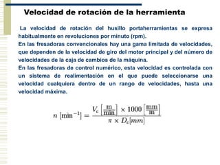 Velocidad de rotación de la herramienta
La velocidad de rotación del husillo portaherramientas se expresa
habitualmente en revoluciones por minuto (rpm).
En las fresadoras convencionales hay una gama limitada de velocidades,
que dependen de la velocidad de giro del motor principal y del número de
velocidades de la caja de cambios de la máquina.
En las fresadoras de control numérico, esta velocidad es controlada con
un sistema de realimentación en el que puede seleccionarse una
velocidad cualquiera dentro de un rango de velocidades, hasta una
velocidad máxima.
 